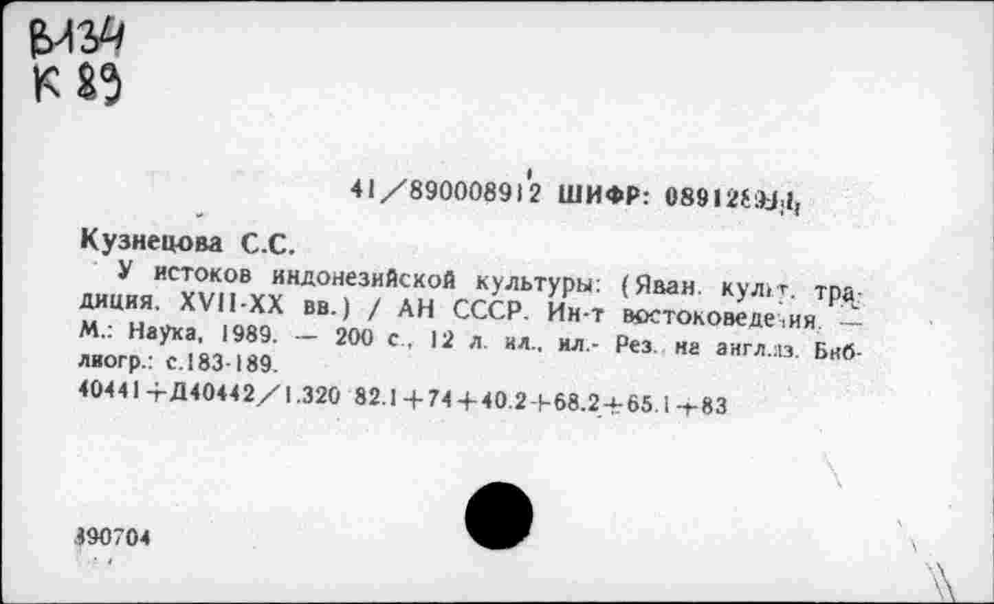 ﻿41/890008912 ШИФР: 08912^1,
Кузнецова С.С.
У истоков индонезийской культуры’ диция. XVII-XX вв.) / АН СССР. Ин-т М.: Наука, 1989. - 200 с . 12 л. ил.. ил,-лиогр.: с. 183-189.
(Иван. кул1т. тра: востоковедения —-Рез. на англ.из. Бнб-
40441 +Д40442/1.320 82.1 +74+40.2+68.2-Ь65.1 -»-83
390704